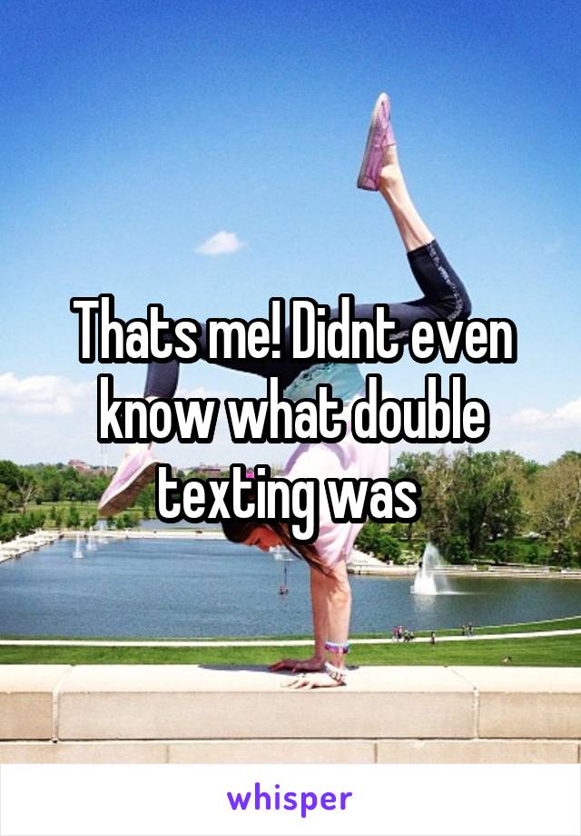 Thats me! Didnt even know what double texting was 