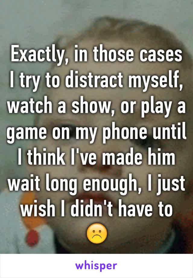 Exactly, in those cases I try to distract myself, watch a show, or play a game on my phone until I think I've made him wait long enough, I just wish I didn't have to ☹️ 