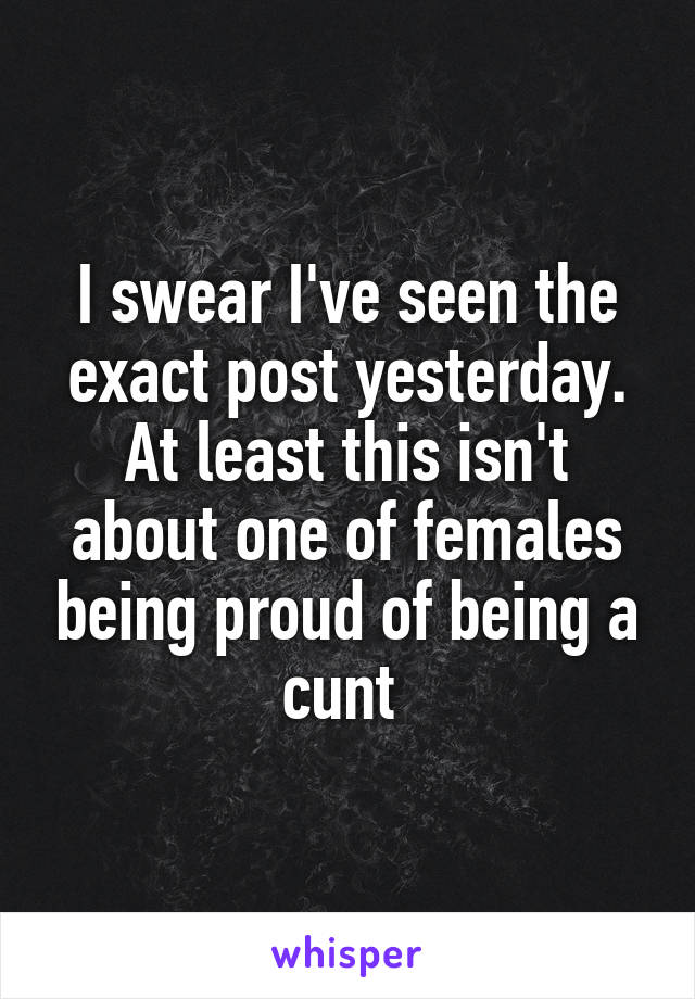 I swear I've seen the exact post yesterday. At least this isn't about one of females being proud of being a cunt 