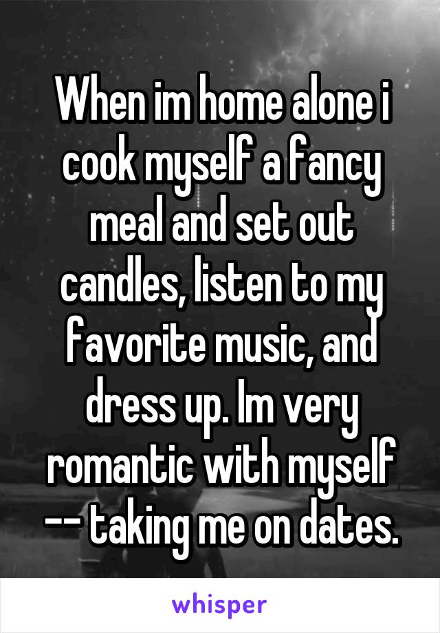 When im home alone i cook myself a fancy meal and set out candles, listen to my favorite music, and dress up. Im very romantic with myself -- taking me on dates.