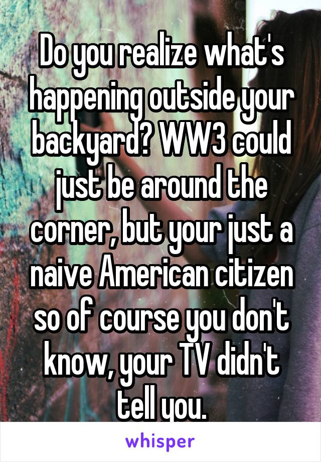 Do you realize what's happening outside your backyard? WW3 could just be around the corner, but your just a naive American citizen so of course you don't know, your TV didn't tell you.