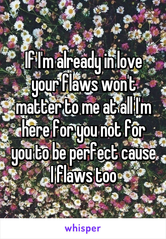 If I'm already in love your flaws won't matter to me at all I'm here for you not for you to be perfect cause I flaws too