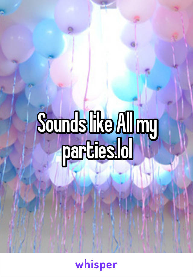 Sounds like All my parties.lol