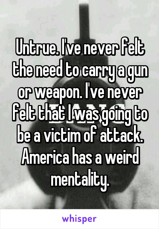 Untrue. I've never felt the need to carry a gun or weapon. I've never felt that I was going to be a victim of attack. America has a weird mentality.