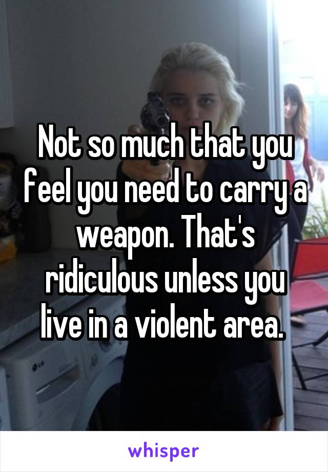 Not so much that you feel you need to carry a weapon. That's ridiculous unless you live in a violent area. 