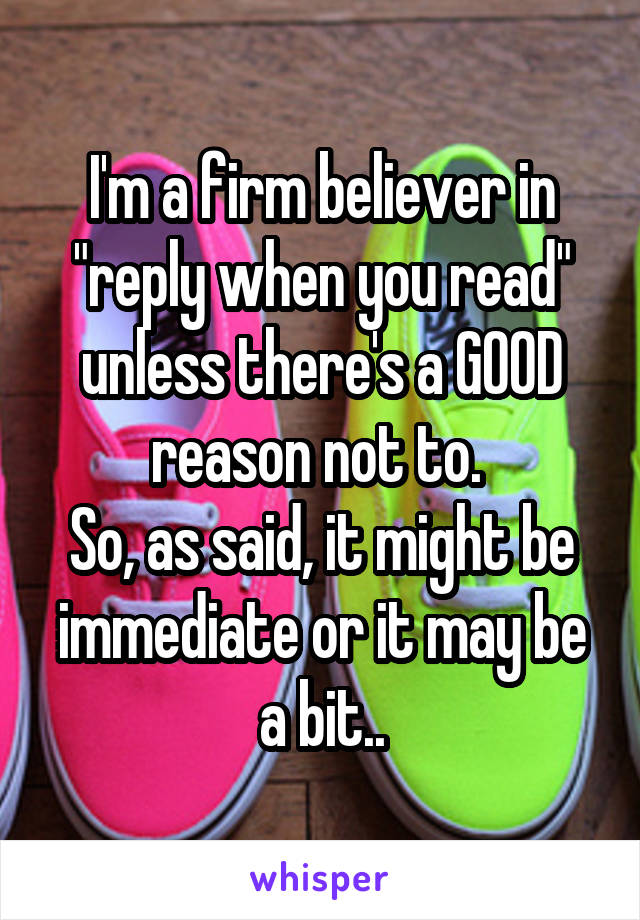 I'm a firm believer in "reply when you read" unless there's a GOOD reason not to. 
So, as said, it might be immediate or it may be a bit..