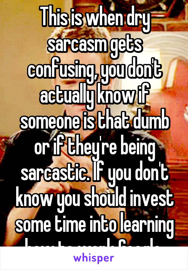 This is when dry sarcasm gets confusing, you don't actually know if someone is that dumb or if they're being sarcastic. If you don't know you should invest some time into learning how to work Google 