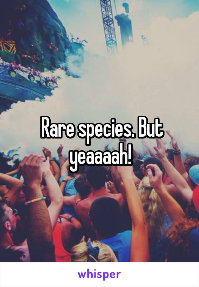  Rare species. But yeaaaah!