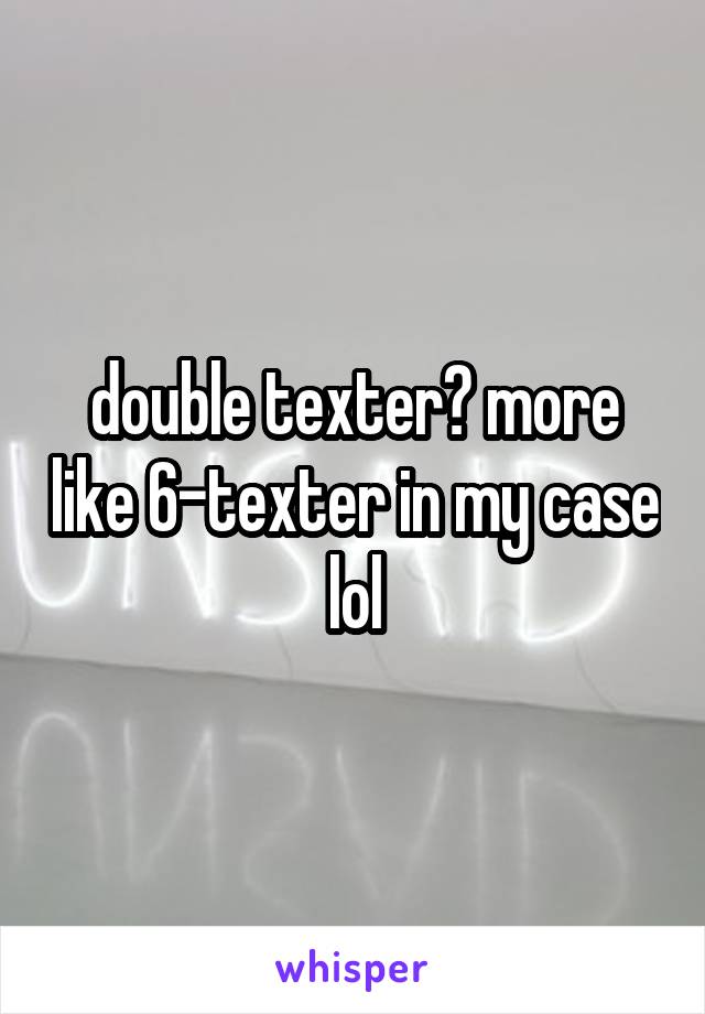 double texter? more like 6-texter in my case lol