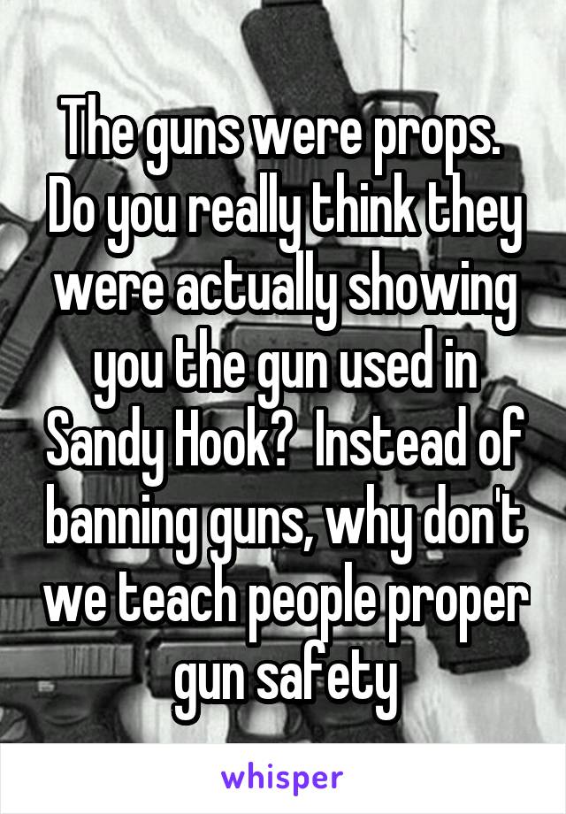 The guns were props.  Do you really think they were actually showing you the gun used in Sandy Hook?  Instead of banning guns, why don't we teach people proper gun safety