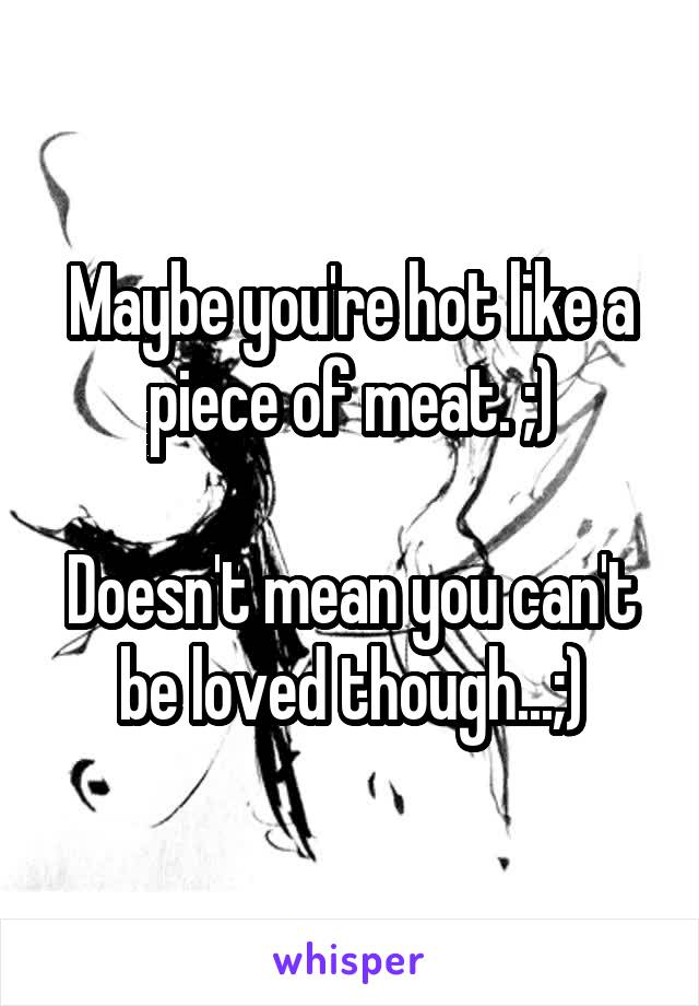 Maybe you're hot like a piece of meat. ;)

Doesn't mean you can't be loved though...;)