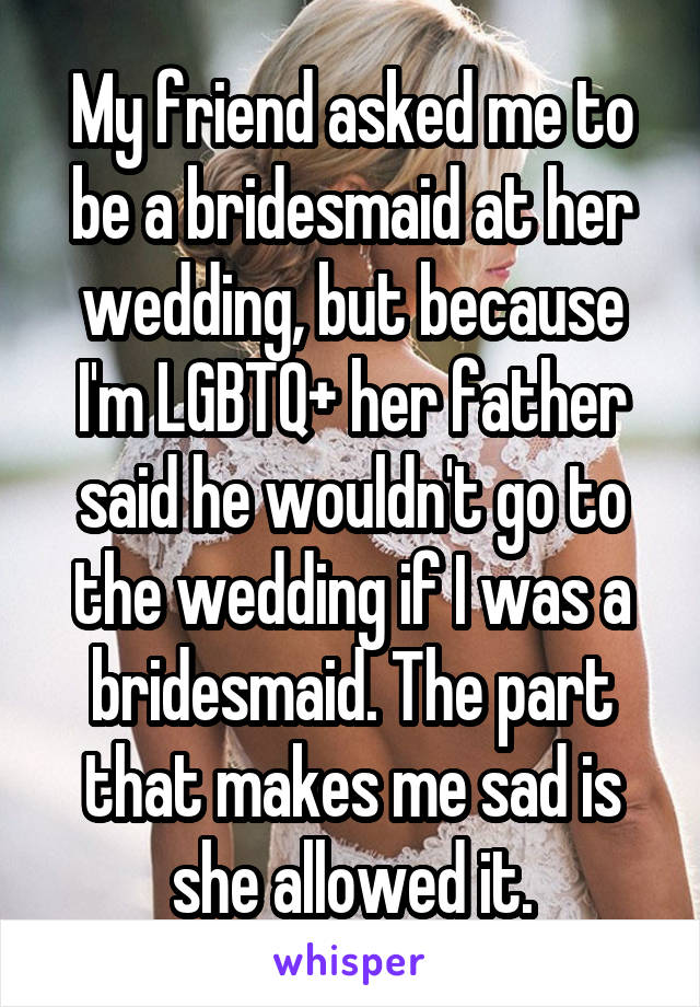 My friend asked me to be a bridesmaid at her wedding, but because I'm LGBTQ+ her father said he wouldn't go to the wedding if I was a bridesmaid. The part that makes me sad is she allowed it.