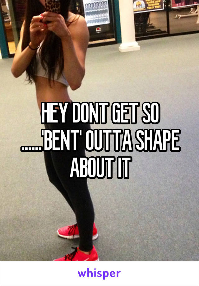 HEY DONT GET SO ......'BENT' OUTTA SHAPE ABOUT IT