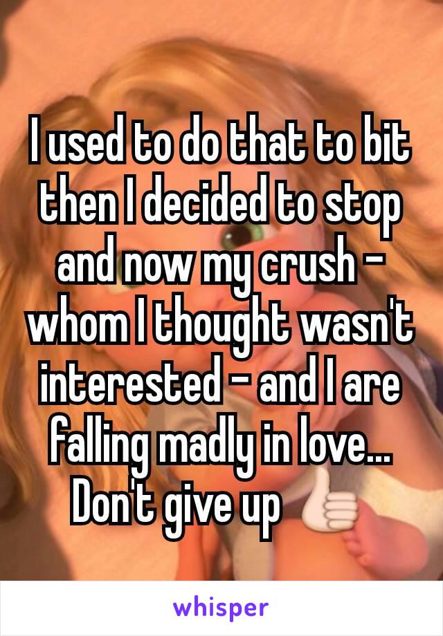 I used to do that to bit then I decided to stop and now my crush -whom I thought wasn't interested - and I are falling madly in love... Don't give up 👍