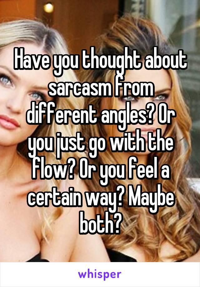 Have you thought about sarcasm from different angles? Or you just go with the flow? Or you feel a certain way? Maybe both?