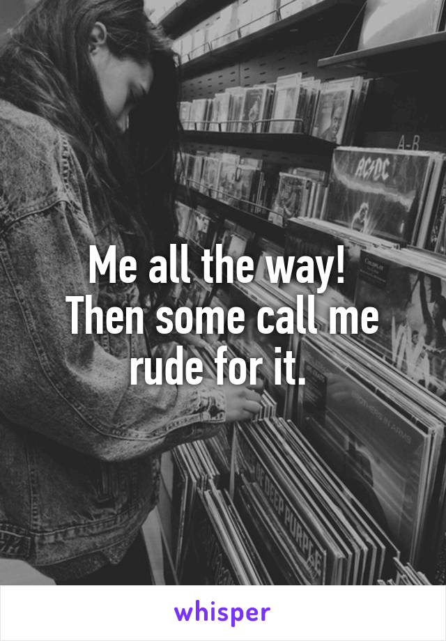 Me all the way! 
Then some call me rude for it. 