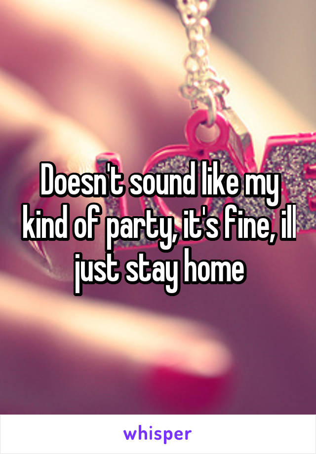Doesn't sound like my kind of party, it's fine, ill just stay home