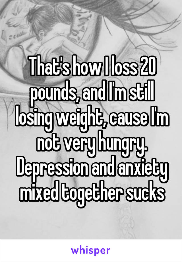 That's how I loss 20 pounds, and I'm still losing weight, cause I'm not very hungry. Depression and anxiety mixed together sucks