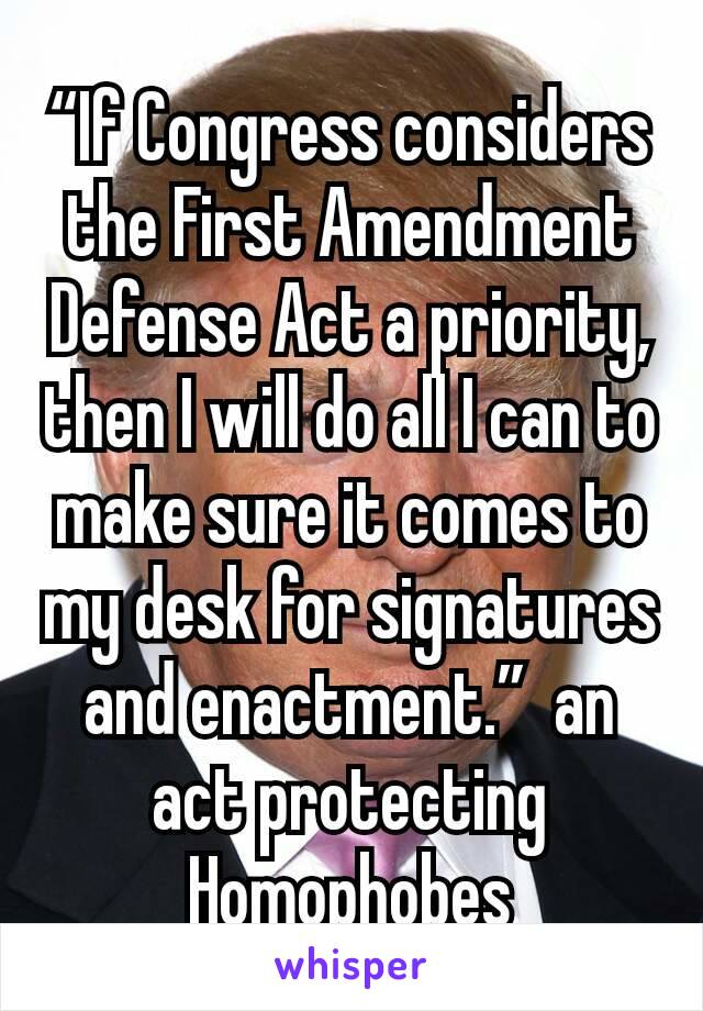 “If Congress considers the First Amendment Defense Act a priority, then I will do all I can to make sure it comes to my desk for signatures and enactment.”  an act protecting Homophobes