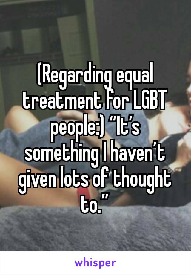 (Regarding equal treatment for LGBT people:) “It’s something I haven’t given lots of thought to.”