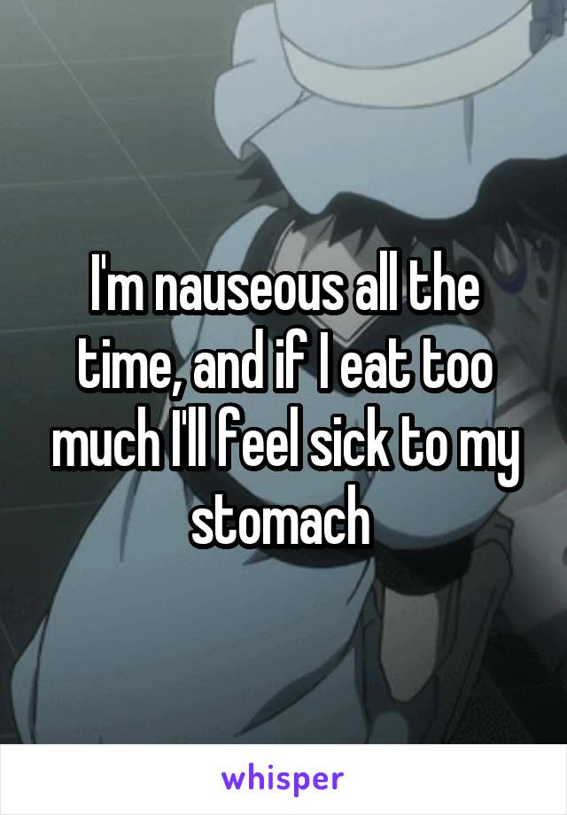 I'm nauseous all the time, and if I eat too much I'll feel sick to my stomach 