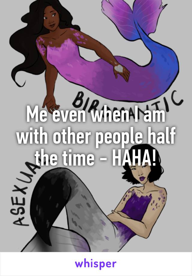 Me even when I am with other people half the time - HAHA!