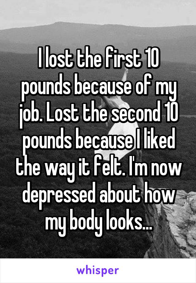 I lost the first 10 pounds because of my job. Lost the second 10 pounds because I liked the way it felt. I'm now depressed about how my body looks...