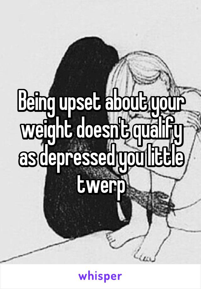 Being upset about your weight doesn't qualify as depressed you little twerp