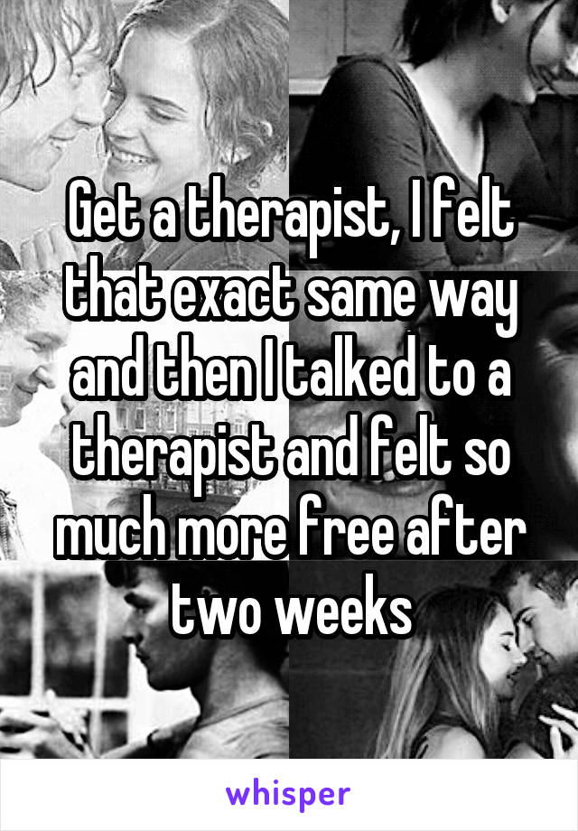Get a therapist, I felt that exact same way and then I talked to a therapist and felt so much more free after two weeks