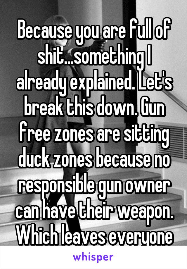 Because you are full of shit...something I already explained. Let's break this down. Gun free zones are sitting duck zones because no responsible gun owner can have their weapon. Which leaves everyone