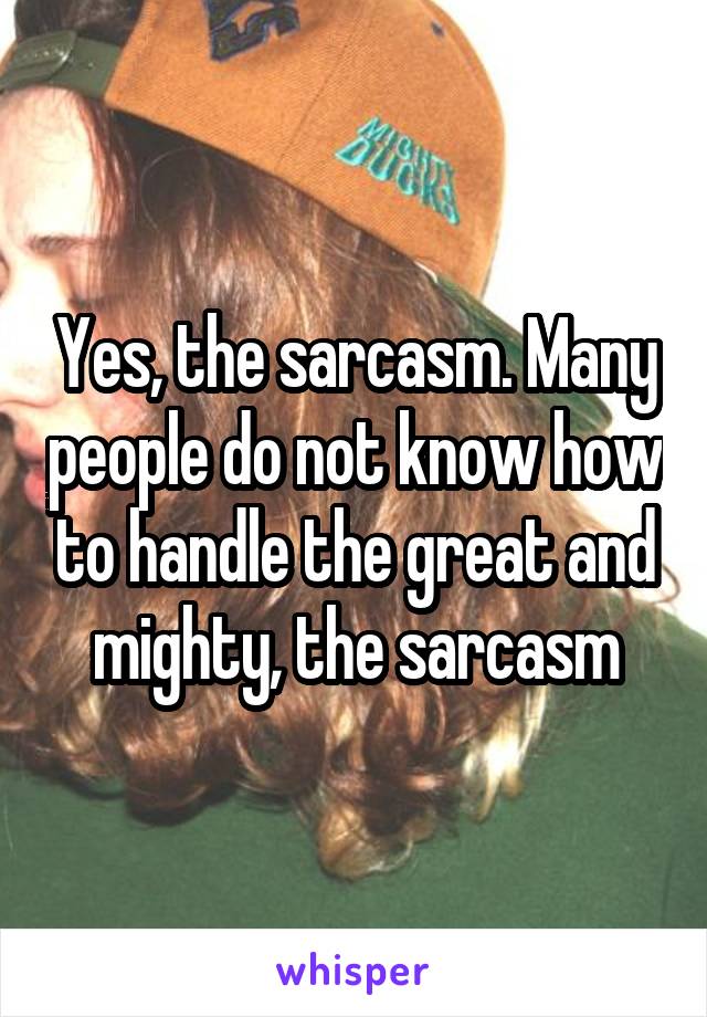 Yes, the sarcasm. Many people do not know how to handle the great and mighty, the sarcasm