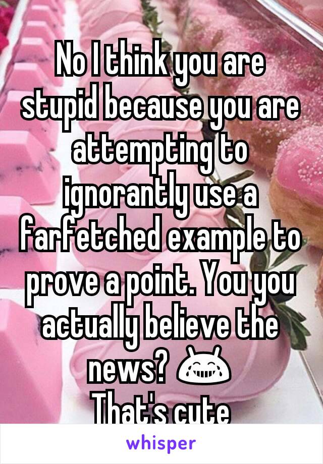 No I think you are stupid because you are attempting to ignorantly use a farfetched example to prove a point. You you actually believe the news? 😂
That's cute