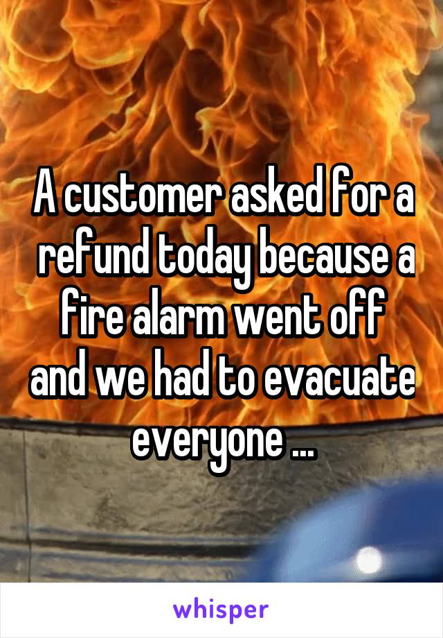 A customer asked for a  refund today because a fire alarm went off and we had to evacuate everyone ...