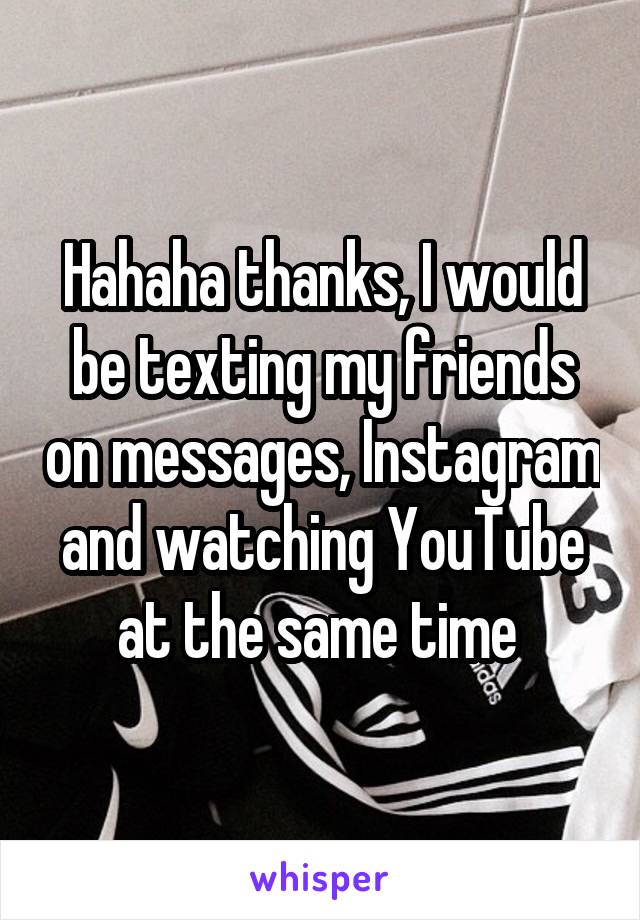 Hahaha thanks, I would be texting my friends on messages, Instagram and watching YouTube at the same time 