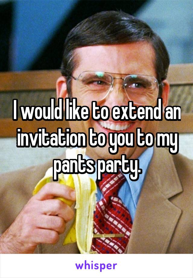 I would like to extend an invitation to you to my pants party.
