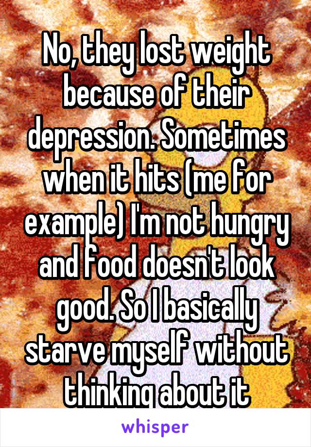 No, they lost weight because of their depression. Sometimes when it hits (me for example) I'm not hungry and food doesn't look good. So I basically starve myself without thinking about it