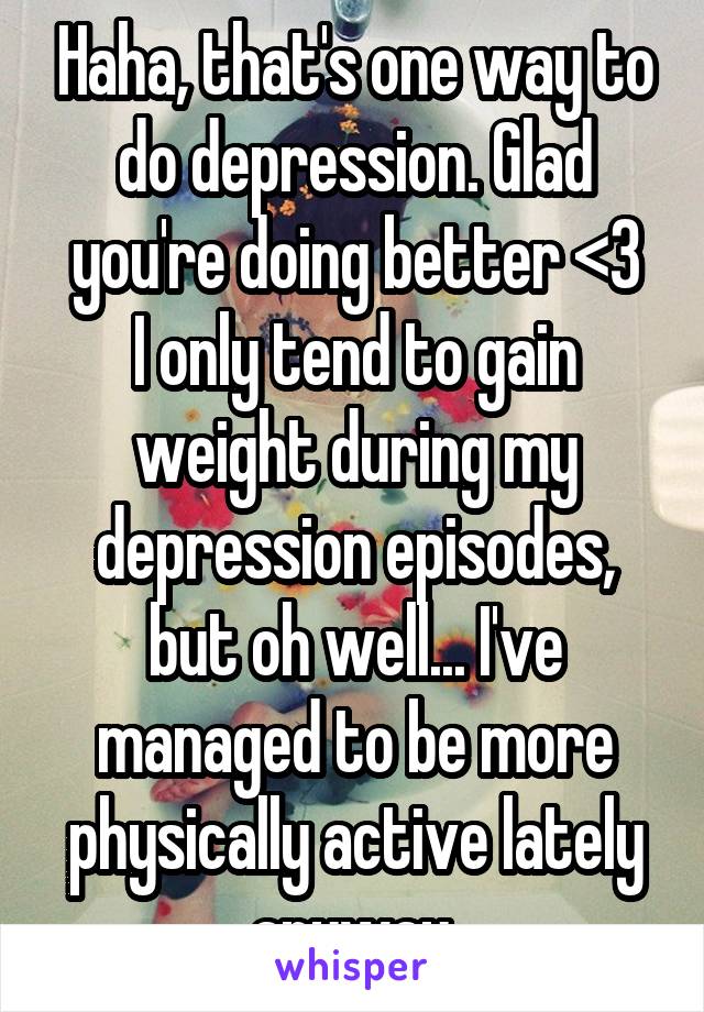 Haha, that's one way to do depression. Glad you're doing better <3
I only tend to gain weight during my depression episodes, but oh well... I've managed to be more physically active lately anyway.