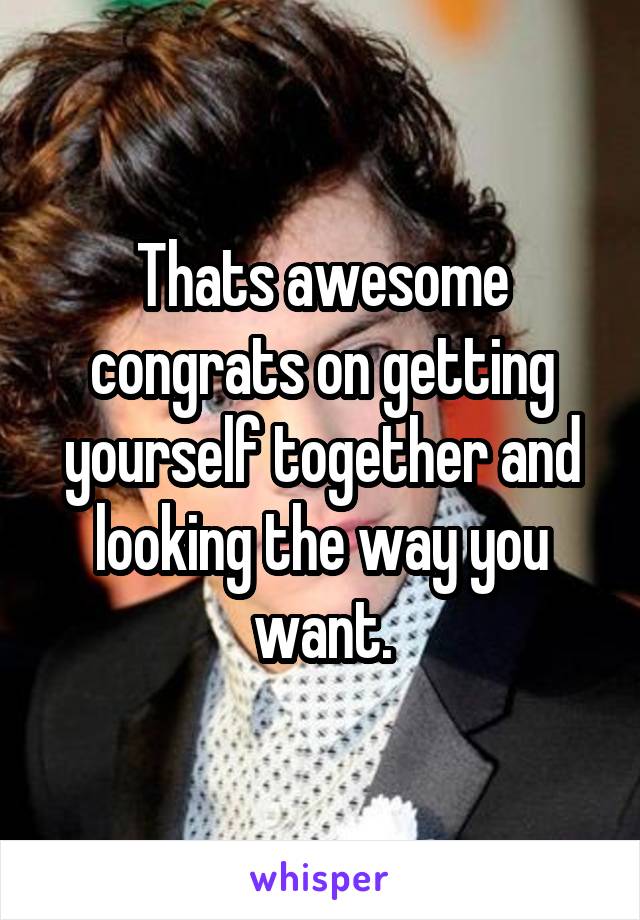 Thats awesome congrats on getting yourself together and looking the way you want.