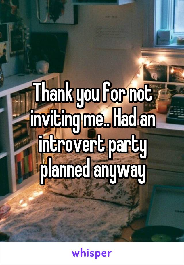 Thank you for not inviting me.. Had an introvert party planned anyway