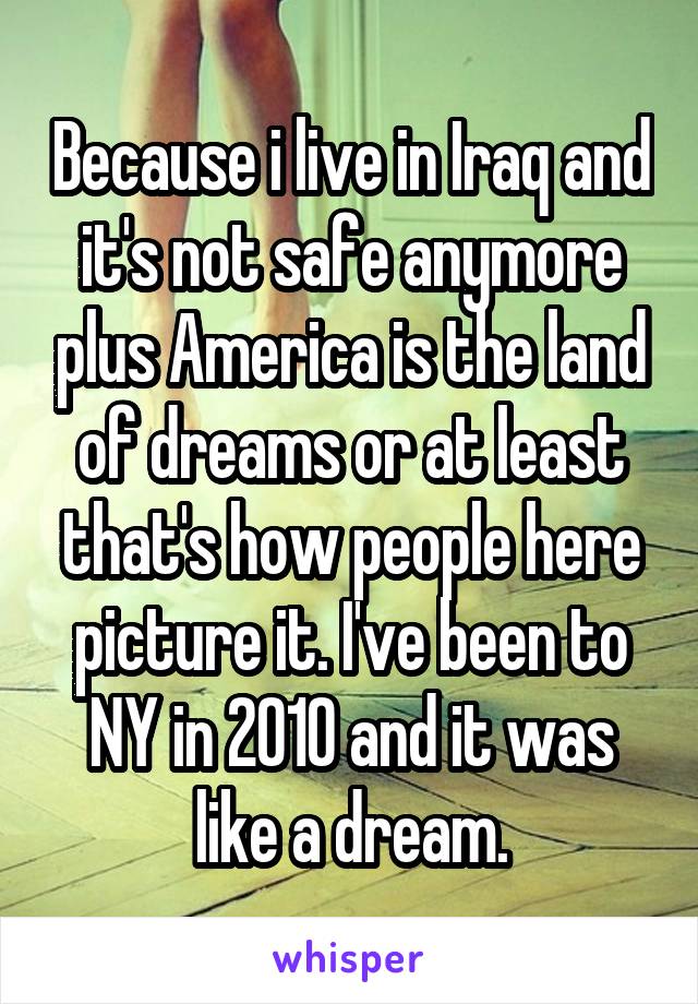 Because i live in Iraq and it's not safe anymore plus America is the land of dreams or at least that's how people here picture it. I've been to NY in 2010 and it was like a dream.