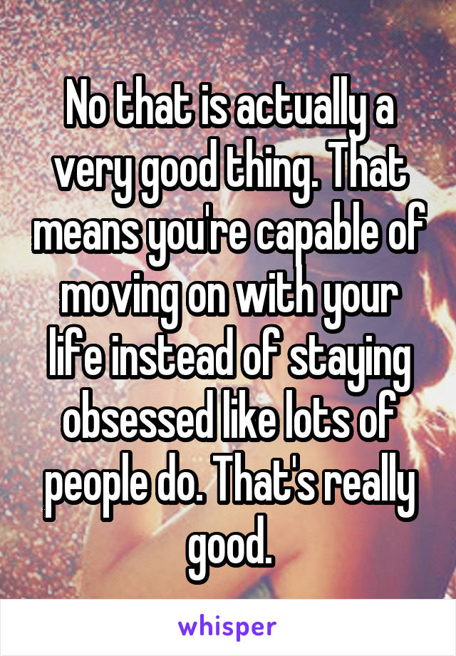 No that is actually a very good thing. That means you're capable of moving on with your life instead of staying obsessed like lots of people do. That's really good.