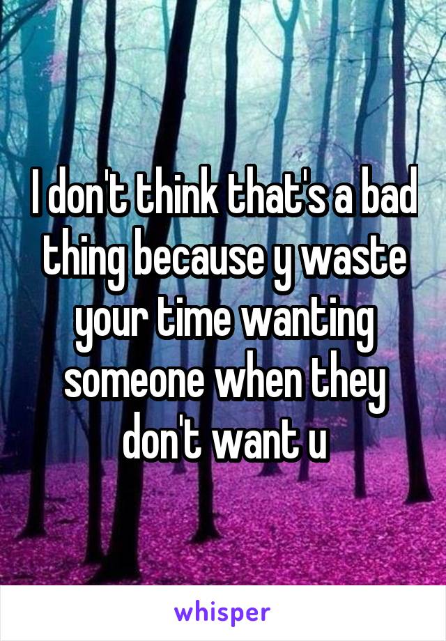 I don't think that's a bad thing because y waste your time wanting someone when they don't want u