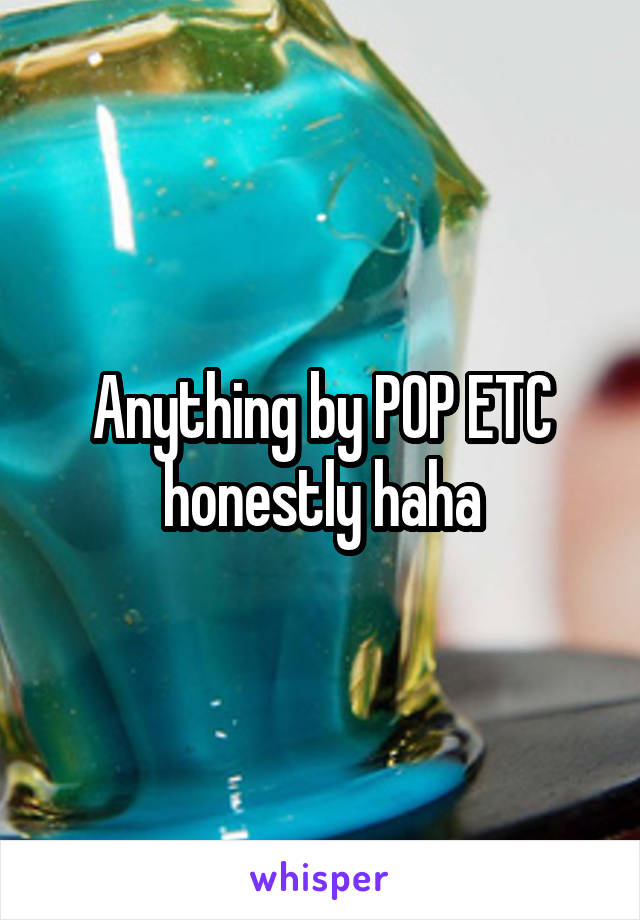 Anything by POP ETC honestly haha