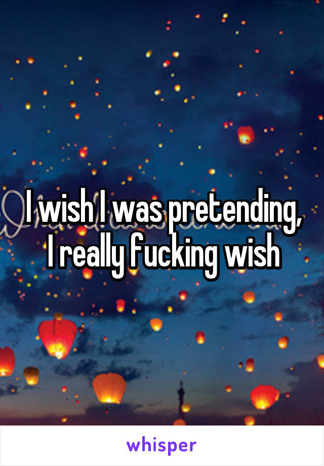I wish I was pretending, I really fucking wish