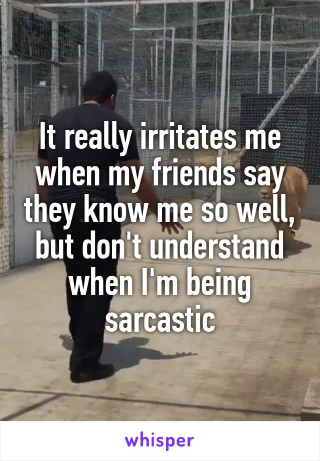It really irritates me when my friends say they know me so well, but don't understand when I'm being sarcastic