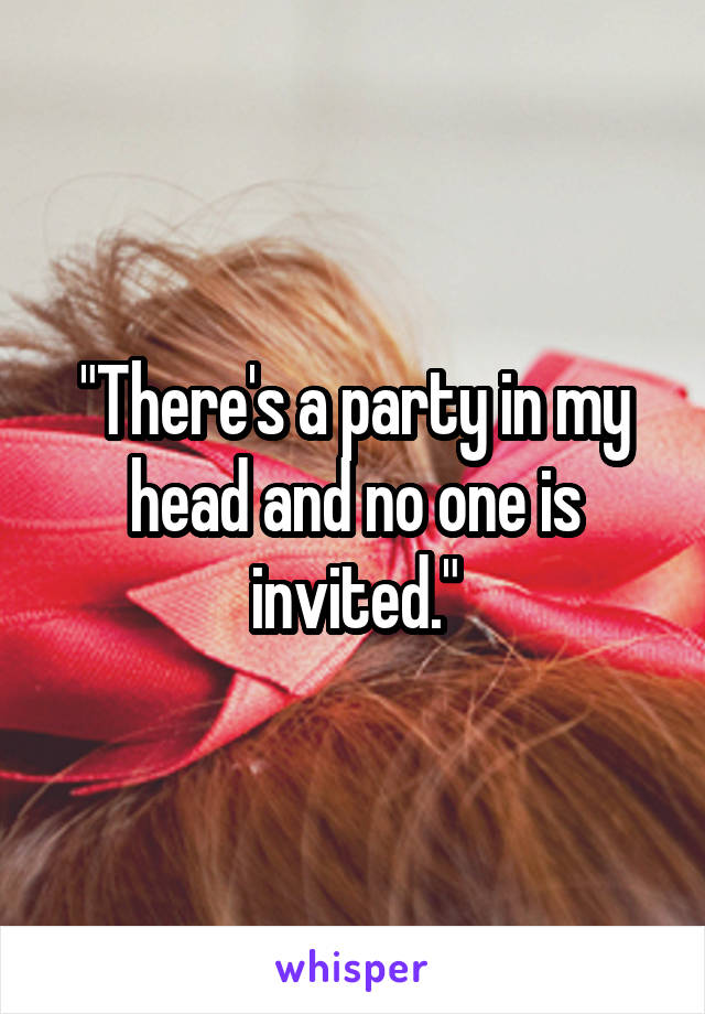"There's a party in my head and no one is invited."