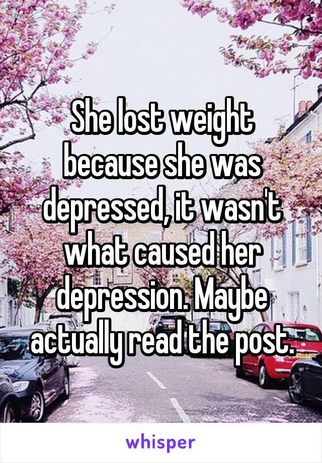 She lost weight because she was depressed, it wasn't what caused her depression. Maybe actually read the post.