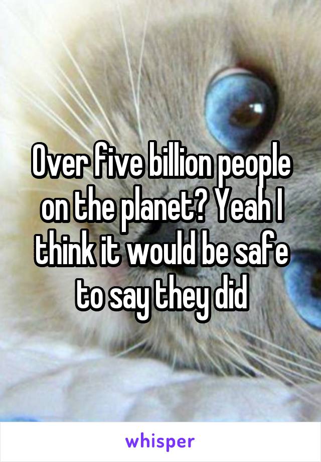 Over five billion people on the planet? Yeah I think it would be safe to say they did