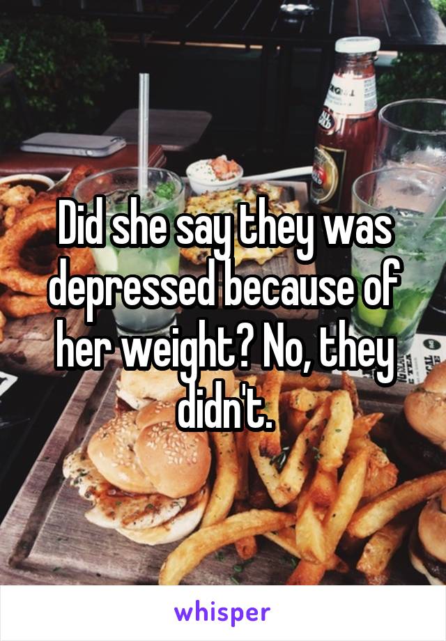 Did she say they was depressed because of her weight? No, they didn't.