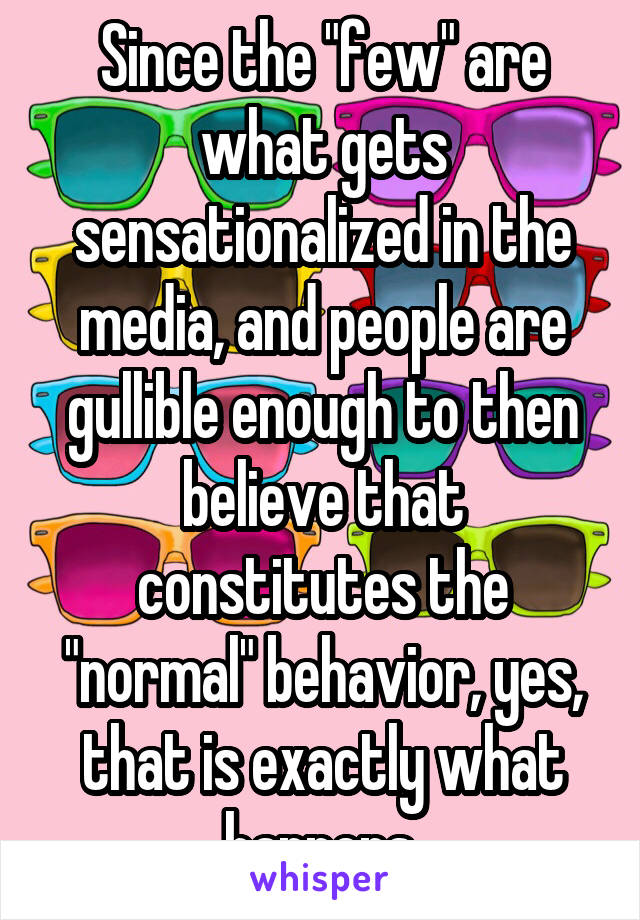 Since the "few" are what gets sensationalized in the media, and people are gullible enough to then believe that constitutes the "normal" behavior, yes, that is exactly what happens.